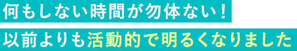 何もしない時間が勿体ない！以前よりも活動的で明るくなりました